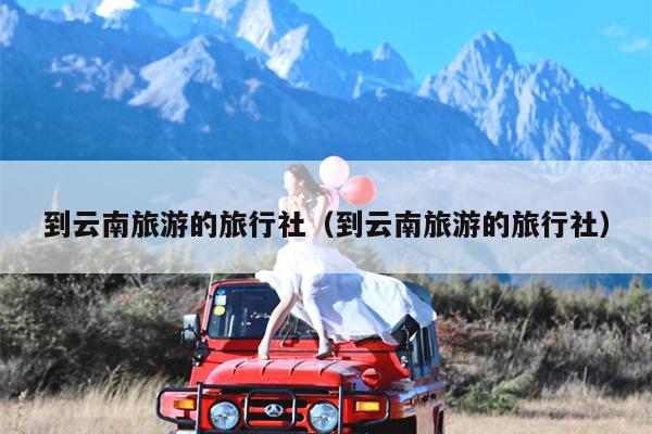 到云南旅游的旅行社（到云南旅游的旅行社）
