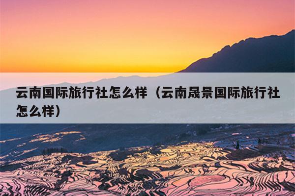 云南国际旅行社怎么样（云南晟景国际旅行社怎么样）