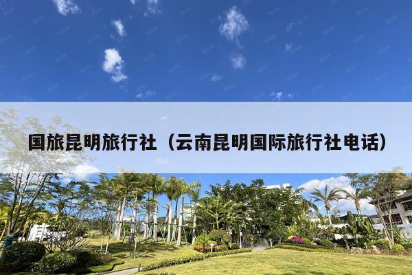 国旅昆明旅行社（云南昆明国际旅行社电话）