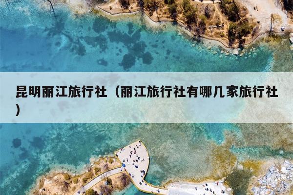 昆明丽江旅行社（丽江旅行社有哪几家旅行社）