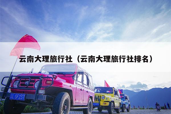 云南大理旅行社（云南大理旅行社排名）