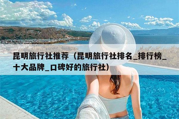 昆明旅行社推荐（昆明旅行社排名_排行榜_十大品牌_口碑好的旅行社）