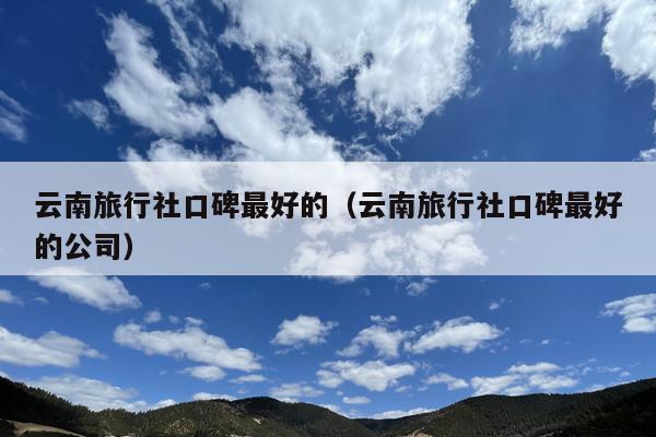 云南旅行社口碑最好的（云南旅行社口碑最好的公司）
