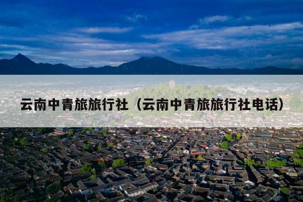 云南中青旅旅行社（云南中青旅旅行社电话）