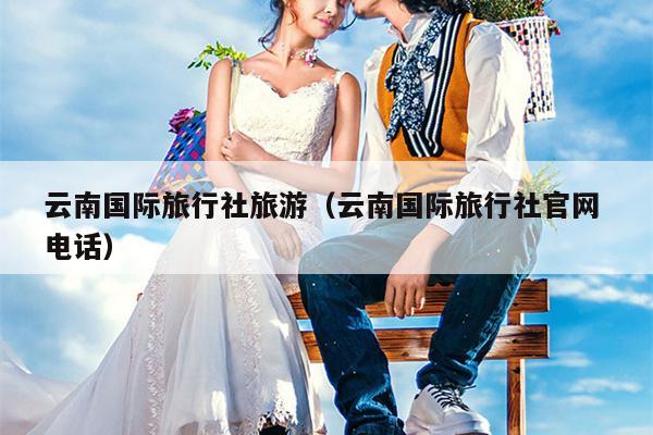 云南国际旅行社旅游（云南国际旅行社官网 电话）