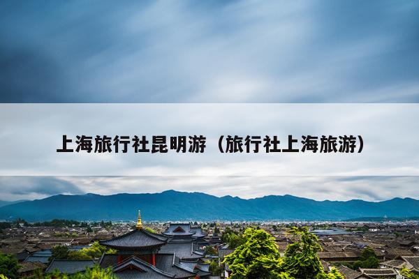 上海旅行社昆明游（旅行社上海旅游）