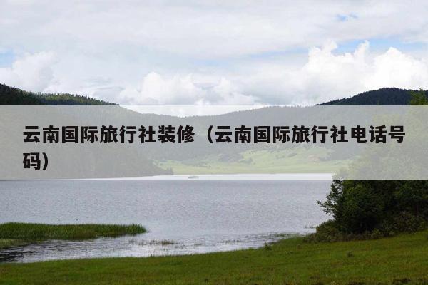 云南国际旅行社装修（云南国际旅行社电话号码）
