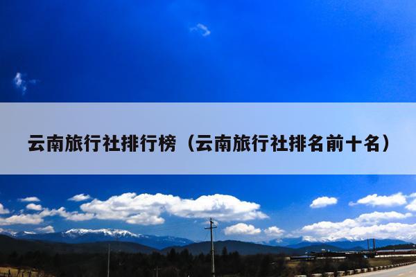 云南旅行社排行榜（云南旅行社排名前十名）