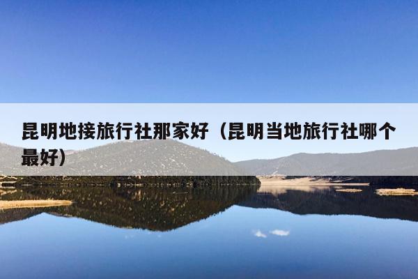 昆明地接旅行社那家好（昆明当地旅行社哪个最好）