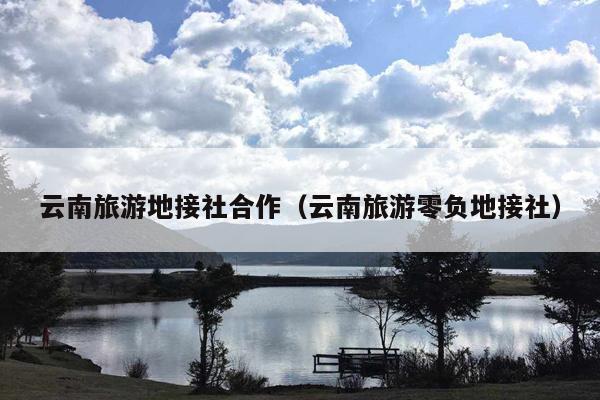 云南旅游地接社合作（云南旅游零负地接社）
