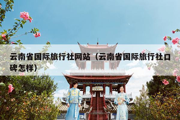 云南省国际旅行社网站（云南省国际旅行社口碑怎样）
