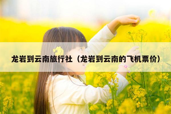龙岩到云南旅行社（龙岩到云南的飞机票价）