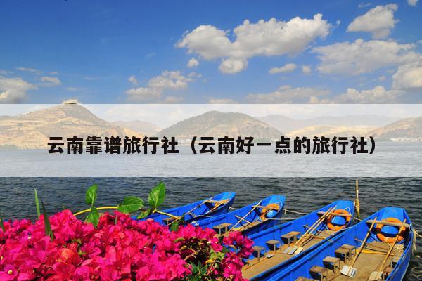 云南靠谱旅行社（云南好一点的旅行社）