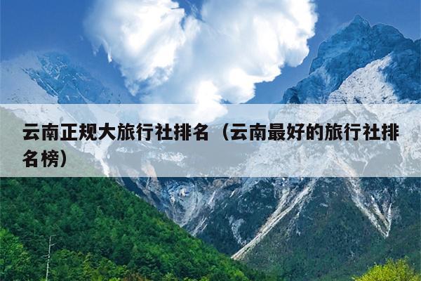 云南正规大旅行社排名（云南最好的旅行社排名榜）