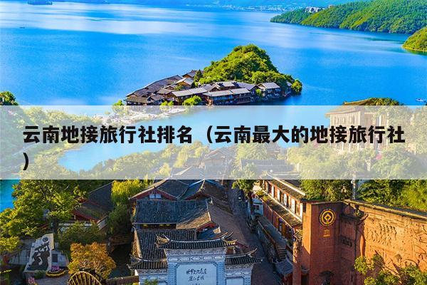 云南地接旅行社排名（云南最大的地接旅行社）
