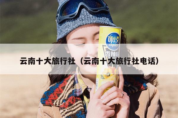 云南十大旅行社（云南十大旅行社电话）