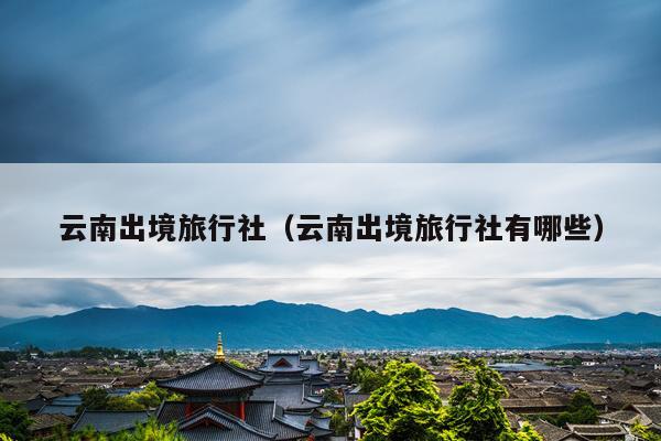 云南出境旅行社（云南出境旅行社有哪些）