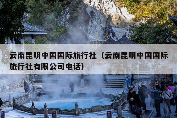 云南昆明中国国际旅行社（云南昆明中国国际旅行社有限公司电话）
