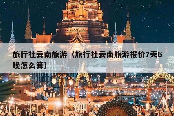 旅行社云南旅游（旅行社云南旅游报价7天6晚怎么算）