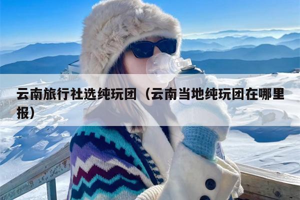云南旅行社选纯玩团（云南当地纯玩团在哪里报）