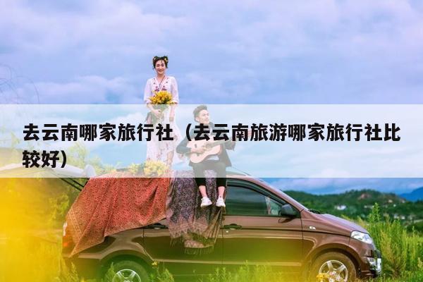 去云南哪家旅行社（去云南旅游哪家旅行社比较好）