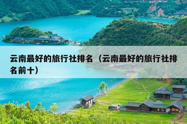 云南最好的旅行社排名（云南最好的旅行社排名前十）