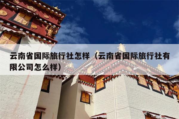 云南省国际旅行社怎样（云南省国际旅行社有限公司怎么样）