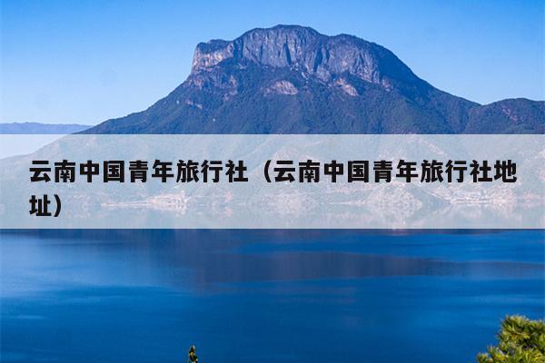 云南中国青年旅行社（云南中国青年旅行社地址）