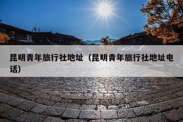 昆明青年旅行社地址（昆明青年旅行社地址电话）