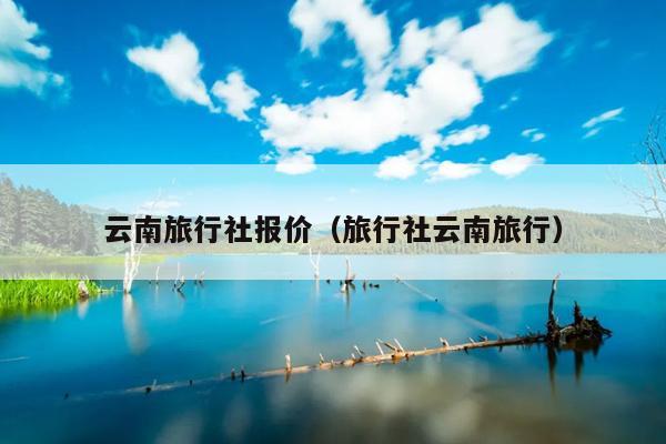 云南旅行社报价（旅行社云南旅行）