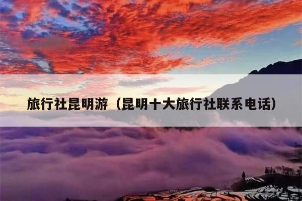旅行社昆明游（昆明十大旅行社联系电话）