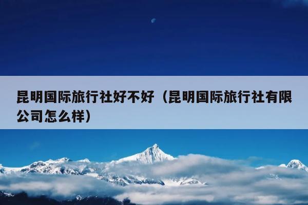 昆明国际旅行社好不好（昆明国际旅行社有限公司怎么样）