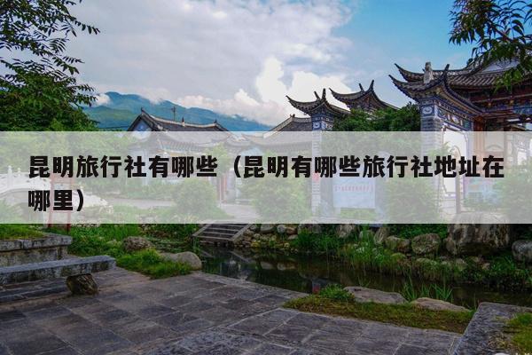 昆明旅行社有哪些（昆明有哪些旅行社地址在哪里）