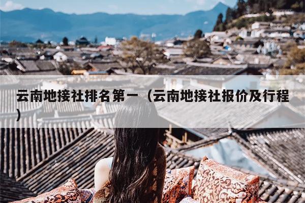 云南地接社排名第一（云南地接社报价及行程）