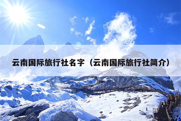 云南国际旅行社名字（云南国际旅行社简介）