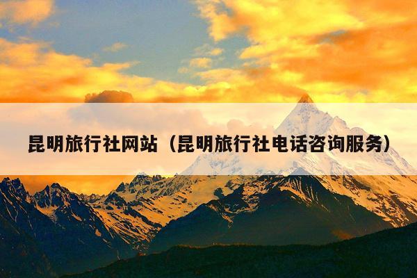 昆明旅行社网站（昆明旅行社电话咨询服务）