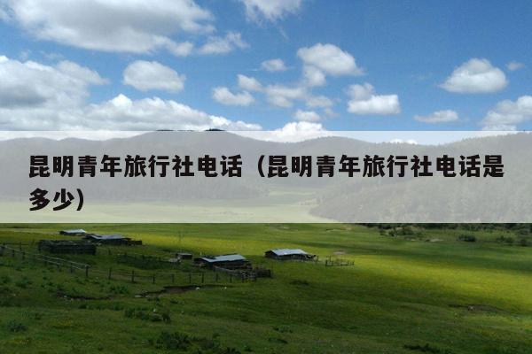 昆明青年旅行社电话（昆明青年旅行社电话是多少）