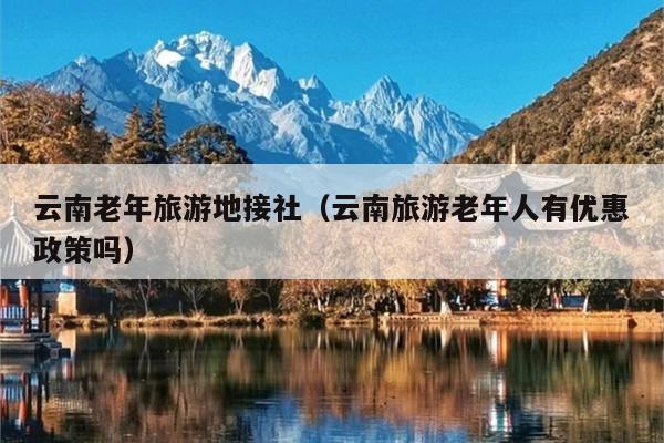 云南老年旅游地接社（云南旅游老年人有优惠政策吗）