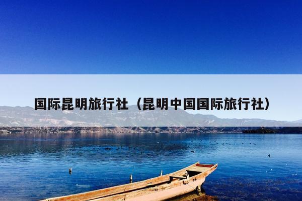 国际昆明旅行社（昆明中国国际旅行社）