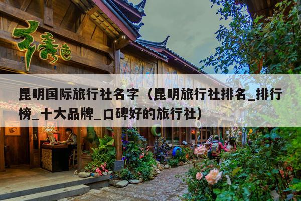 昆明国际旅行社名字（昆明旅行社排名_排行榜_十大品牌_口碑好的旅行社）