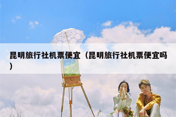 昆明旅行社机票便宜（昆明旅行社机票便宜吗）