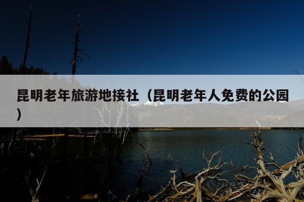 昆明老年旅游地接社（昆明老年人免费的公园）