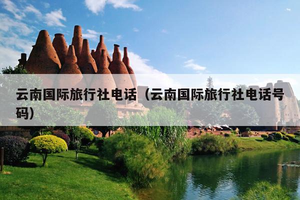 云南国际旅行社电话（云南国际旅行社电话号码）