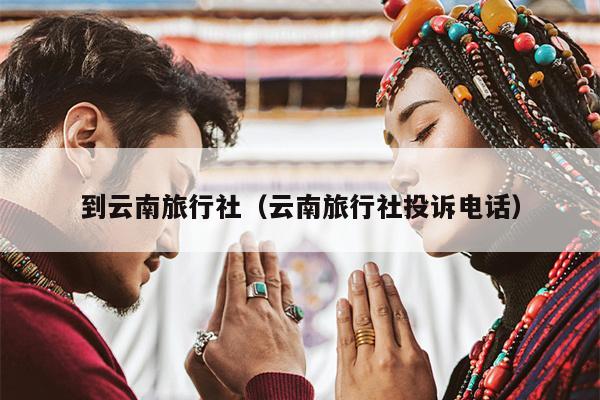 到云南旅行社（云南旅行社投诉电话）