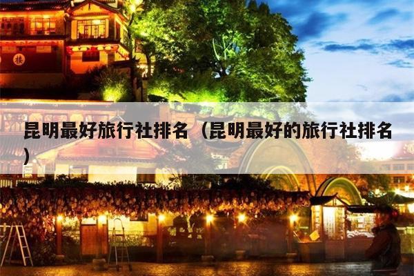 昆明最好旅行社排名（昆明最好的旅行社排名）
