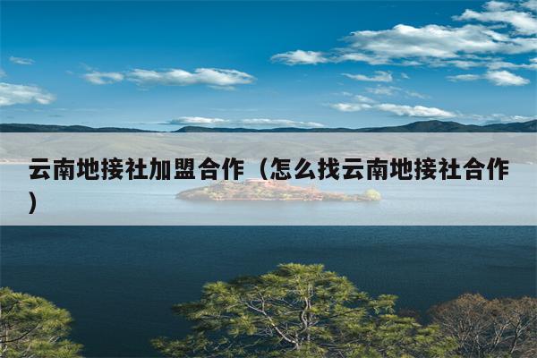 云南地接社加盟合作（怎么找云南地接社合作）