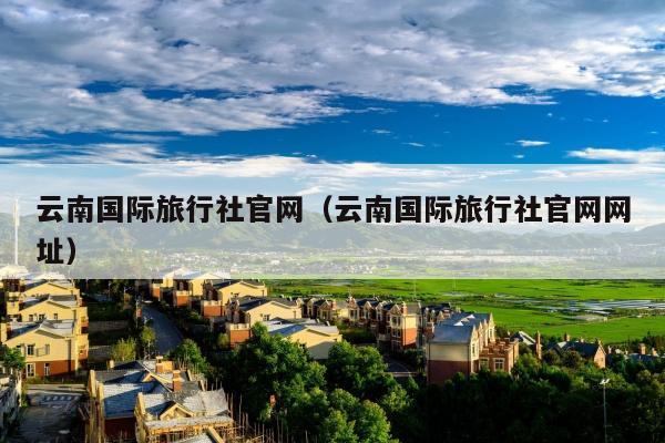 云南国际旅行社官网（云南国际旅行社官网网址）