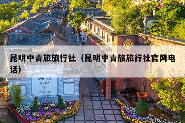 昆明中青旅旅行社（昆明中青旅旅行社官网电话）