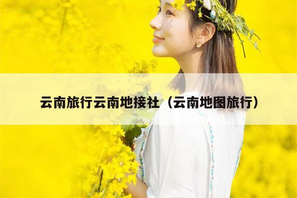 云南旅行云南地接社（云南地图旅行）