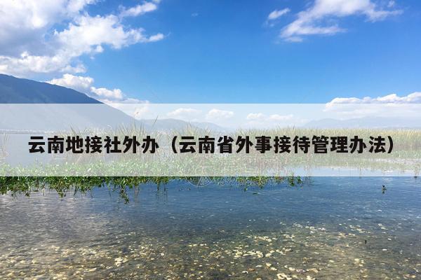 云南地接社外办（云南省外事接待管理办法）